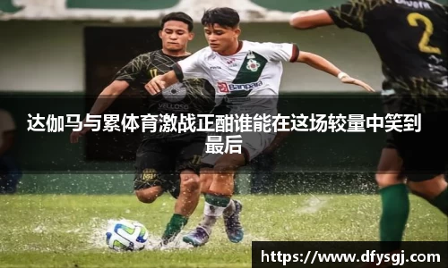 达伽马与累体育激战正酣谁能在这场较量中笑到最后