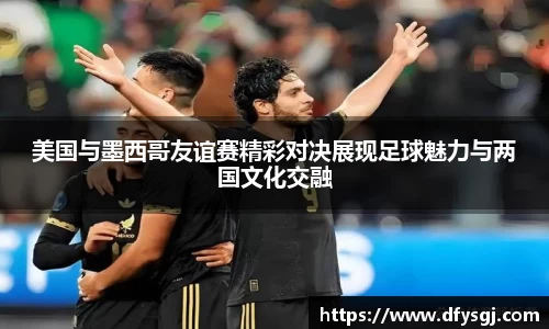 美国与墨西哥友谊赛精彩对决展现足球魅力与两国文化交融